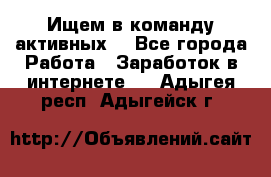 Ищем в команду активных. - Все города Работа » Заработок в интернете   . Адыгея респ.,Адыгейск г.